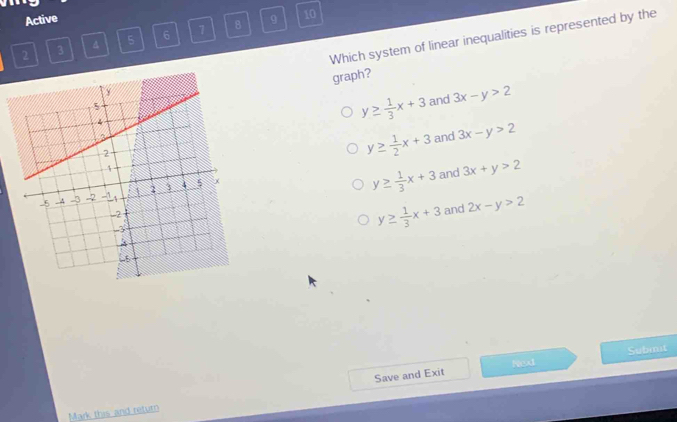 Active 9 10
Which system of linear inequalities is represented by the
2 3 A 5 6 1 8
graph?
y≥  1/3 x+3 and 3x-y>2
and 3x-y>2
y≥  1/2 x+3
y≥  1/3 x+3 and 3x+y>2
y≥  1/3 x+3 and 2x-y>2
Next Submit
Mark this and return Save and Exit
