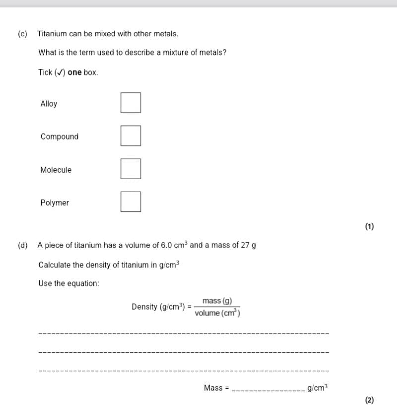 Titanium can be mixed with other metals.
What is the term used to describe a mixture of metals?
Tick (√) one box.
Alloy
Compound
Molecule
Polymer
(1)
(d) A piece of titanium has a volume of 6.0cm^3 and a mass of 27 g
Calculate the density of titanium in g/cm^3
Use the equation:
Density (g/cm^3)= mass(g)/volume(cm^3) 
_
_
_
Mass = _  g/cm^3
(2)