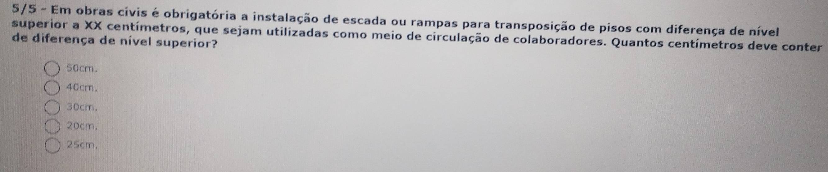 5/5 - Em obras civis é obrigatória a instalação de escada ou rampas para transposição de pisos com diferença de nível
superior a XX centímetros, que sejam utilizadas como meio de circulação de colaboradores. Quantos centímetros deve conter
de diferença de nível superior?
50cm.
40cm.
30cm.
20cm.
25cm.