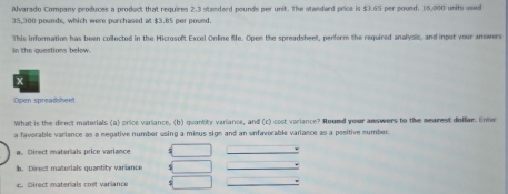 Alvarado Company produces a prodect that requires 2.3 standard pounds per unit. The standard price is $3.65 per pound. 16.000 units used
35,300 pounds, which were purchased at $3.85 per pound.
This information has been collected in the Microsoft Excel Online Se. Open the spreadsheet, perform the required analysis, and input your answers
in the questions below.
x
Open spreadshent
What is the direct materials (a) price variance, (b) quantity variance, and (c) cost variance? Nound your amswers to the mearest dellar. Enter
a favorable variance as a negative number using a minus sign and an unfavorable variance as a positive number.
a. Direct materials price variance
b. Direct materials quantity variance
c. Direct maberials cost variance