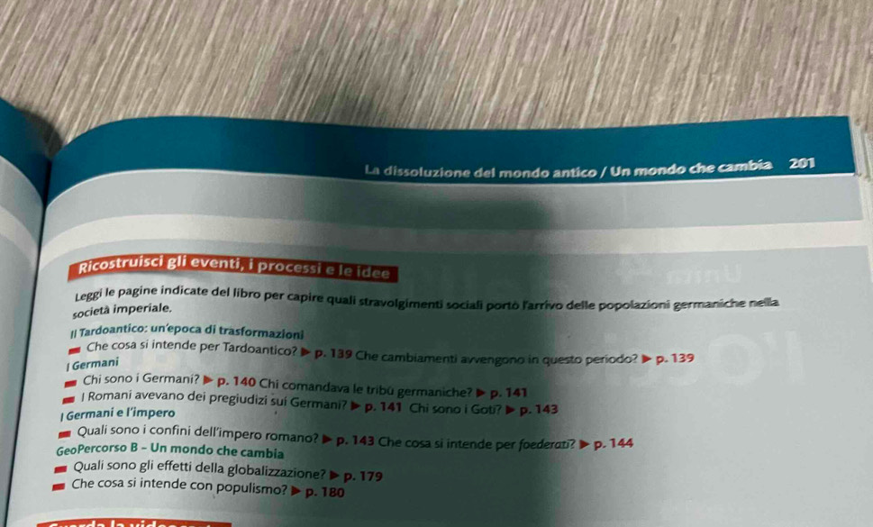 La dissoluzione del mondo antico / Un mondo che cambia 201
Ricostruisci gli eventi, i processi e le idee 
Leggi le pagine indicate del libro per capire quali stravolgimenti sociali portò l'arrivo delle popolazioni germaniche nella 
società imperiale. 
I| Tardoantico: un’epoca di trasformazioni 
Che cosa si intende per Tardoantico? ▶ p. 139 Che cambiamenti avvengono in questo periodo? ▶ p. 139
| Germani 
Chi sono i Germani? ▶ p. 140 Chi comandava le tribu germaniche? ▶ p. 141
J Romani avevano dei pregiudizi sui Germani? ▶ p. 141 Chi sono i Goti? ▶ p. 143
| Germani e l’impero 
Quali sono i confini dell’impero romano? ▶ p. 143 Che cosa si intende per foederati? > p. 144
GeoPercorso B - Un mondo che cambia 
Quali sono gli effetti della globalizzazione? ▶ p. 179
Che cosa si intende con populismo? ▶ p. 180