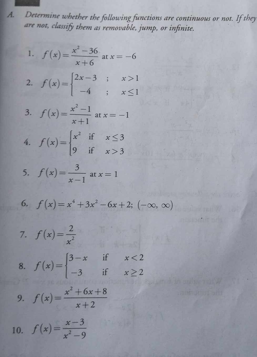 Determine whether the following functions are continuous or not. If they 
are not, classify them as removable, jump, or infinite. 
1. f(x)= (x^2-36)/x+6 atx=-6
2. f(x)=beginarrayl 2x-3;x>1 -4;x≤ 1endarray.
3. f(x)= (x^2-1)/x+1 atx=-1
4. f(x)=beginarrayl x^2ifx≤ 3 9ifx>3endarray.
5. f(x)= 3/x-1 atx=1
6. f(x)=x^4+3x^2-6x+2;(-∈fty ,∈fty )
7. f(x)= 2/x^2 
8. f(x)=beginarrayl 3-xifx<2 -3ifx≥ 2endarray.
9. f(x)= (x^2+6x+8)/x+2 
10. f(x)= (x-3)/x^2-9 