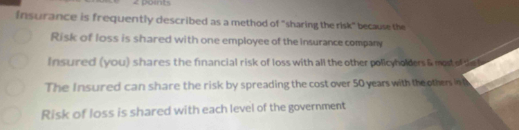 poits
Insurance is frequently described as a method of "sharing the risk" because the
Risk of loss is shared with one employee of the insurance company
Insured (you) shares the financial risk of loss with all the other policyholders & most of thet
The Insured can share the risk by spreading the cost over 50 years with the others in
Risk of loss is shared with each level of the government