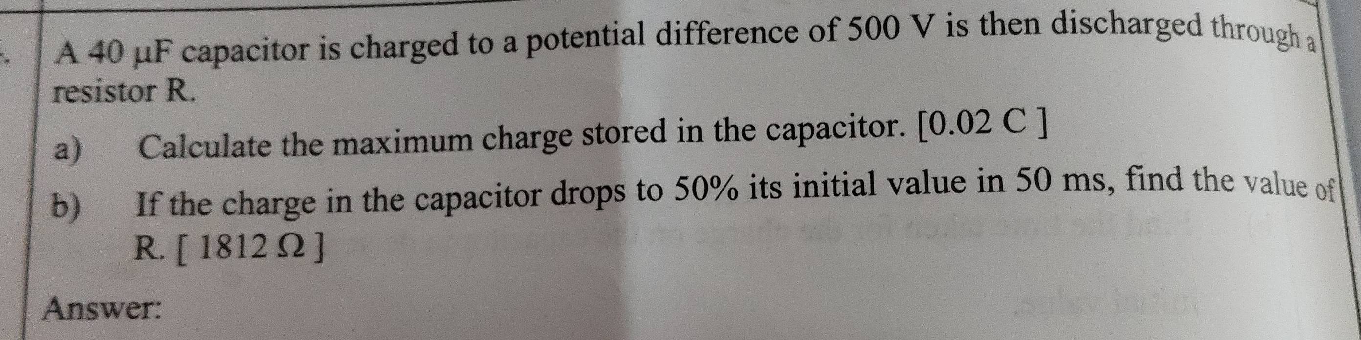 A 40 μF capacitor is charged to a potential difference of 500 V is then discharged through a 
resistor R. 
a) Calculate the maximum charge stored in the capacitor. [0.02 C ] 
b) If the charge in the capacitor drops to 50% its initial value in 50 ms, find the value of 
R. [1812Omega ]
Answer: