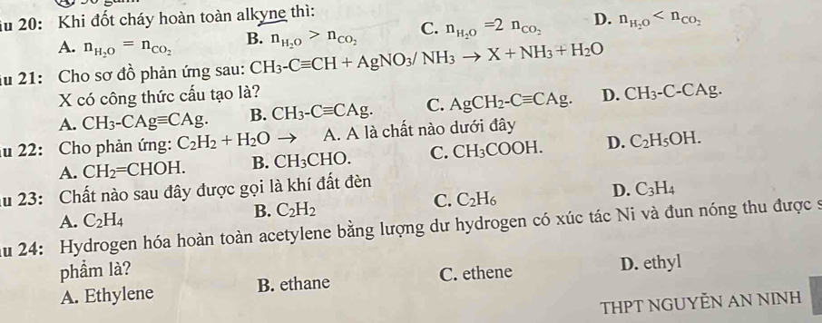 iu 20: Khi đốt cháy hoàn toàn alkyne thì:
C.
A. n_H_2O=n_CO_2 B. n_H_2O=2n_CO_2 D. n_H_2O
iu 21: Cho sơ đồ phản ứng sau: CH_3-Cequiv CH+AgNO_3/NH_3to X+NH_3+H_2O n_H_2O>n_CO_2
X có công thức cấu tạo là?
A. CH_3-CAgequiv CAg. B. CH_3-Cequiv CAg. C. AgCH_2-Cequiv CAg. D. CH_3-C-CAg. 
lu 22: Cho phản ứng: C_2H_2+H_2O to A. A là chất nào dưới đây
A. CH_2=CHOH. B. CH_3CHO. C. CH_3COOH. D. C_2H_5OH. 
au 23: Chất nào sau đây được gọi là khí đất đèn
C. C_2H_6
D. C_3H_4
A. C_2H_4
B. C_2H_2
Au 24: Hydrogen hóa hoàn toàn acetylene bằng lượng dư hydrogen có xúc tác Ni và đun nóng thu được s
phẩm là?
A. Ethylene B. ethane C. ethene D. ethyl
THPT NGUYỆN AN NINH