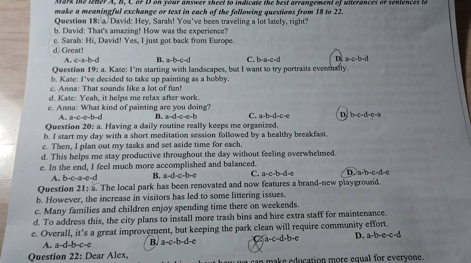 Mark the letter A, B, C or D on your answer sheet to indicate the best arrangement of utterances or sentences to
make a meaningful exchange or text in each of the following questions from 18 to 22.
Question 18: a David: Hey, Sarah! You’ve been traveling a lot lately, right?
b. David: That's amazing! How was the experience?
c. Sarah: Hi, David! Yes, I just got back from Europe.
d. Great!
A. c-a-b-d B. a-b-c-d C. b-a-c-d D. a-c-b-d
Question 19:a h. Kate: I’m starting with landscapes, but I want to try portraits eventually.
b. Kate: I’ve decided to take up painting as a hobby.
c. Anna: That sounds like a lot of fun!
d. Kate: Yeah, it helps me relax after work.
e. Anna: What kind of painting are you doing?
A. a-c-e-b-d B. a-d-c-e-b C. a-b-d-c-e D b-c-d-e-a
Question 20:a a. Having a daily routine really keeps me organized.
b. I start my day with a short meditation session followed by a healthy breakfast.
c. Then, I plan out my tasks and set aside time for each.
d. This helps me stay productive throughout the day without feeling overwhelmed.
e. In the end, I feel much more accomplished and balanced.
A. b-c-a-e-d B. a-d-c-b-e C. a-c-b-d-e
D a-b-c-d-e
Question 21:a. The local park has been renovated and now features a brand-new playground.
b. However, the increase in visitors has led to some littering issues.
c. Many families and children enjoy spending time there on weekends.
d. To address this, the city plans to install more trash bins and hire extra staff for maintenance.
e. Overall, it’s a great improvement, but keeping the park clean will require community effort.
A. a-d-b-c-e
B. a-c-b-d-e
a-c-d-b-e
D. a-b-e-c-d
Question 22: Dear Alex,
can make education more equal for everyone.