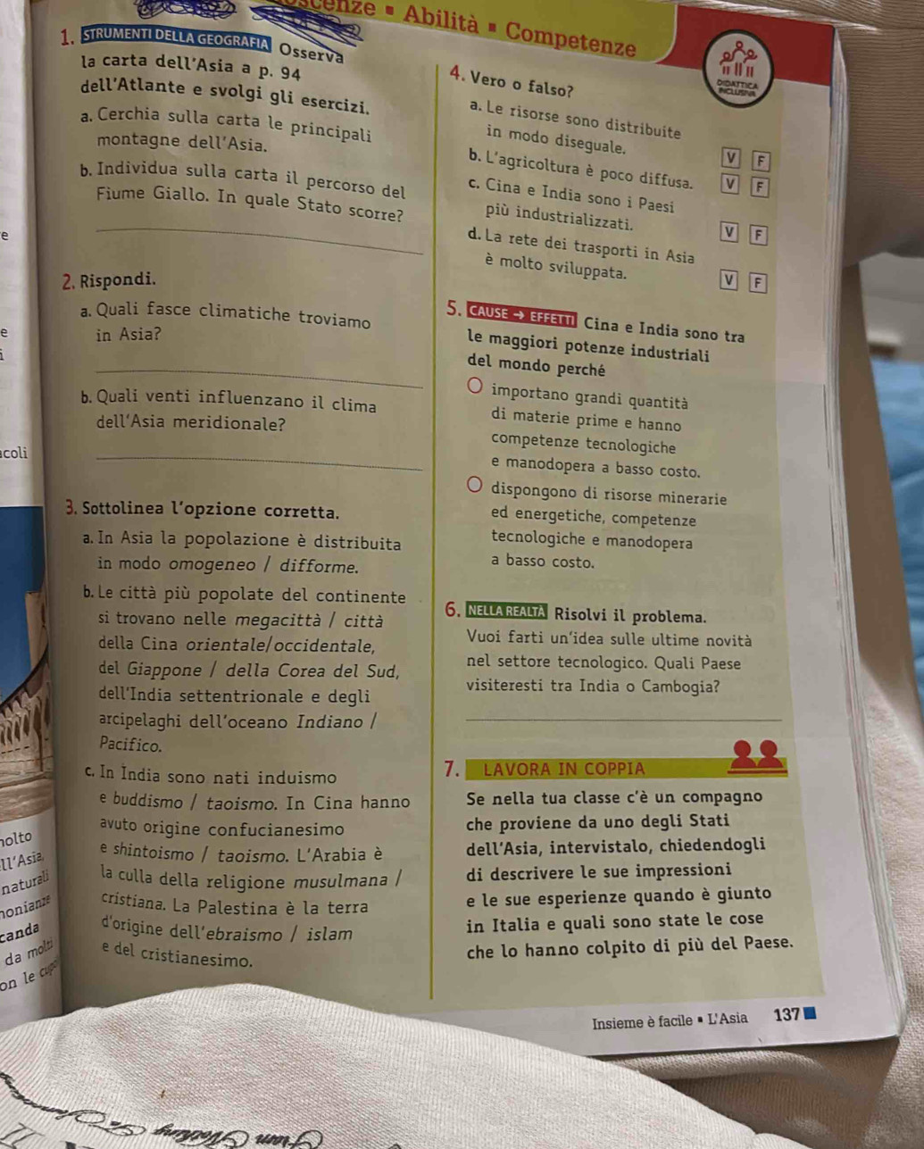 cenze - Abilità - Competenze
1、 STRUMENTI DELLA GEOGRAFIA OSse Va Ravne
la carta dell’Asia a p. 94
a l u
4. Vero o falso?
dell’Atlante e svolgi gli esercizi.
a. Le risorse sono distribuite
a Cerchia sulla carta le principali
in modo diseguale.
montagne dell’Asia. F
M
b. L'agricoltura è poco diffusa. F
c. Cina e India sono i Paesi
b. Individua sulla carta il percorso del più industrializzati. V F
Fiume Giallo. In quale Stato scorre? d. La rete dei trasporti in Asia
e
è molto sviluppata.
2. Rispondi. V F
5. CAUSE→ EFFETN Cina e India sono tra
a.Quali fasce climatiche troviamo le maggiori potenze industriali
e in Asia?
_del mondo perché
importano grandi quantità
b. Quali venti influenzano il clima di materie prime e hanno
_
dell’Asia meridionale? competenze tecnologiche
coli
e manodopera a basso costo.
dispongono di risorse minerarie
3. Sottolinea l’opzione corretta.
ed energetiche, competenze
a.In Asia la popolazione è distribuita tecnologiche e manodopera
in modo omogeneo / difforme.
a basso costo.
b. Le città più popolate del continente 6, NELLAREALTA Risolvi il problema.
si trovano nelle megacittà / città
della Cina orientale/occidentale, Vuoi farti un’idea sulle ultime novità
del Giappone / della Corea del Sud, nel settore tecnologico. Quali Paese
visiteresti tra India o Cambogia?
dell’India settentrionale e degli
arcipelaghi dell’oceano Indiano /_
Pacifico.
c. In India sono nati induismo 7. LAVORA IN COPPIA
e buddismo / taoismo. In Cina hanno Se nella tua classe c'è un compagno
avuto origine confucianesimo che proviene da uno degli Stati
olto
ll’Asia
e shintoismo / taoismo. L'Arabia è dell’Asia, intervistalo, chiedendogli
naturali la culla della religione musulmana / di descrivere le sue impressioni
nonianze cristiana. La Palestina è la terra e le sue esperienze quando è giunto
canda d'origine dell’ebraismo / islam in Italia e quali sono state le cose
da molti e del cristianesimo.
che lo hanno colpito di più del Paese.
on le a 
Insieme è facile # L'Asia 137■
burgon  unn