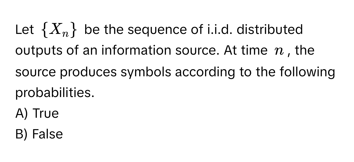 Let $X_n$ be the sequence of i.i.d. distributed outputs of an information source. At time $n$, the source produces symbols according to the following probabilities.

A) True 
B) False