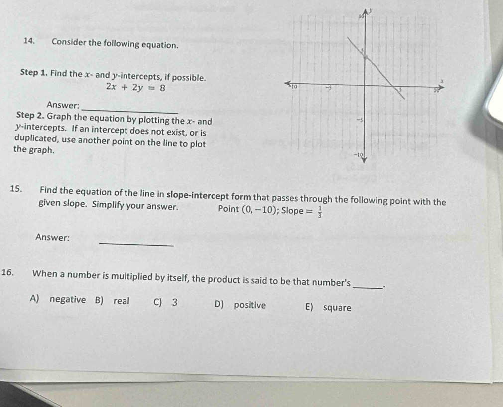 Consider the following equation.
Step 1. Find the x - and y-intercepts, if possible.
2x+2y=8
_
Answer:
Step 2. Graph the equation by plotting the x - and
y-intercepts. If an intercept does not exist, or is
duplicated, use another point on the line to plot
the graph.
15. Find the equation of the line in slope-intercept form that passes through the following point with the
given slope. Simplify your answer. Point (0,-10); Slope = 1/3 
_
Answer:
16. When a number is multiplied by itself, the product is said to be that number's _.
A) negative B) real C) 3 D) positive E) square