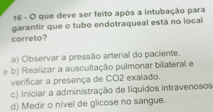 que deve ser feito após a intubação para
garantir que o tubo endotraqueal está no local
correto?
a) Observar a pressão arterial do paciente.
b) Realizar a auscultação pulmonar bilateral e
verificar a presença de CO2 exalado.
c) Iniciar a administração de líquidos intravenosos
d) Medir o nível de glicose no sangue.