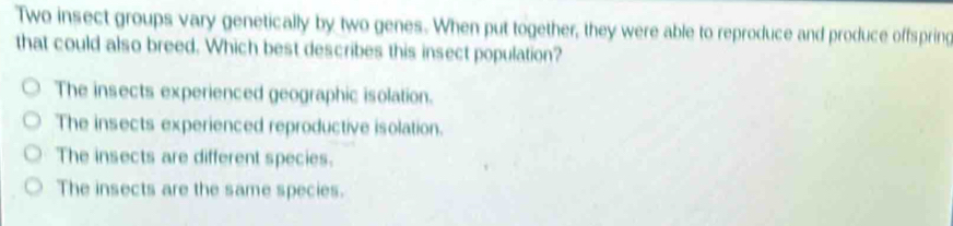 Two insect groups vary genetically by two genes. When put together, they were able to reproduce and produce offspring
that could also breed. Which best describes this insect population?
The insects experienced geographic isolation.
The insects experienced reproductive isolation.
The insects are different species.
The insects are the same species.