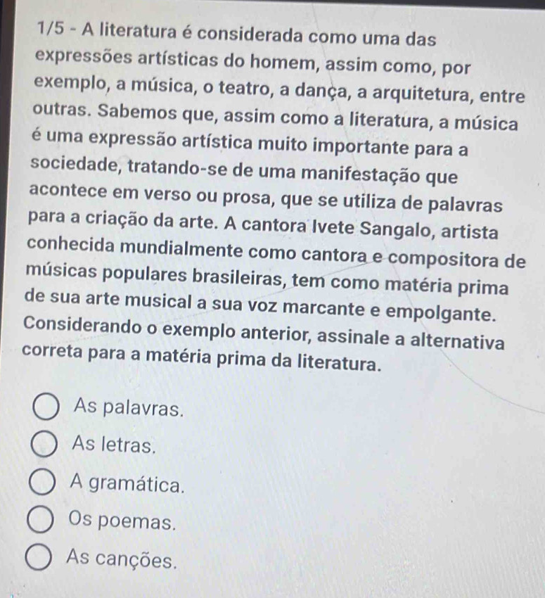 1/5 - A literatura é considerada como uma das
expressões artísticas do homem, assim como, por
exemplo, a música, o teatro, a dança, a arquitetura, entre
outras. Sabemos que, assim como a literatura, a música
é uma expressão artística muito importante para a
sociedade, tratando-se de uma manifestação que
acontece em verso ou prosa, que se utiliza de palavras
para a criação da arte. A cantora Ivete Sangalo, artista
conhecida mundialmente como cantora e compositora de
músicas populares brasileiras, tem como matéria prima
de sua arte musical a sua voz marcante e empolgante.
Considerando o exemplo anterior, assinale a alternativa
correta para a matéria prima da literatura.
As palavras.
As letras.
A gramática.
Os poemas.
As canções.