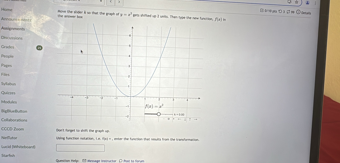 A :
< > □ 0/10 pts つ3 2 99
Details
Home Move the slider k so that the graph of y=x^2 gets shifted up 2 units. Then type the new function, f(x) in
the answer box
Announcements
Assignments
Discussions
Grades 25
People
Pages
Files
Syllabus
Quizzes
Modules
BigBlueButton
Collaborations
CCCD Zoom Don't forget to shift the graph up.
NetTutor Using function notation, i.e.f(x)= , enter the function that results from the transformation.
Lucid (Whiteboard)
Starfish
Question Help: [ Message instructor 〇 Post to forum