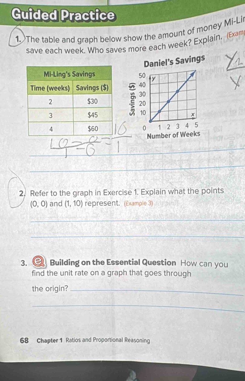 Guided Practice 
1.The table and graph below show the amount of money Mi-Li 
save each week. Who saves more each week? Explain. (Exam 

_ 
__ 
_ 
2. Refer to the graph in Exercise 1. Explain what the points
(0,0) and (1,10) represent. (Example 3) 
_ 
_ 
3. Building on the Essential Question How can you 
find the unit rate on a graph that goes through 
the origin?_ 
_ 
68 Chapter 1 Ratios and Proportional Reasoning