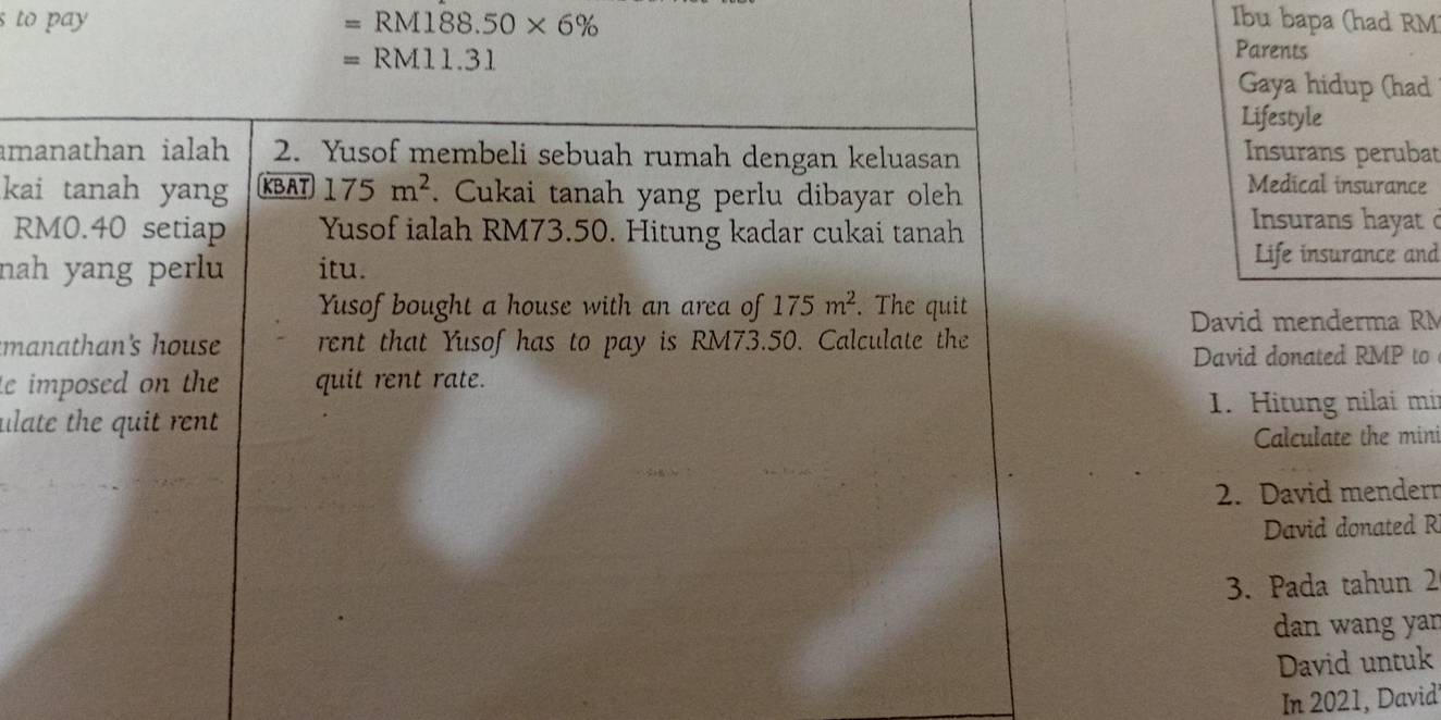 to pay =RM188.50* 6% Ibu bapa (had RM
=RM11.3
Parents 
Gaya hidup (had 
Lifestyle 
amanathan ialah 2. Yusof membeli sebuah rumah dengan keluasan Insurans perubat 
kai tanah yang KBAT 175m^2. Cukai tanah yang perlu dibayar oleh 
Medical insurance
RM0.40 setiap Yusof ialah RM73.50. Hitung kadar cukai tanah 
Insurans hayat d 
nah yang perlu itu. Life insurance and 
Yusof bought a house with an area of 175m^2. The quit 
David menderma RM 
manathan's house rent that Yusof has to pay is RM73.50. Calculate the 
David donated RMP to 
e imposed on the quit rent rate. 
ulate the quit rent 1. Hitung nilai mir 
Calculate the mini 
2. David mendern 
David donated R 
3. Pada tahun 2 
dan wang yar 
David untuk 
In 2021, David'