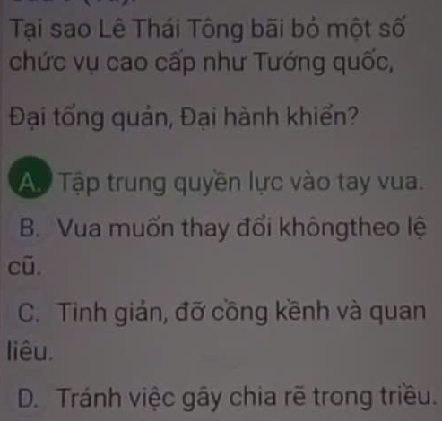 Tại sao Lê Thái Tông bãi bỏ một số
chức vụ cao cấp như Tướng quốc,
Đại tổng quản, Đại hành khiển?
Ap Tập trung quyền lực vào tay vua.
B. Vua muốn thay đổi khôngtheo lệ
cū.
C. Tinh giản, đỡ cồng kềnh và quan
liêu.
D. Tránh việc gây chia rẽ trong triều.