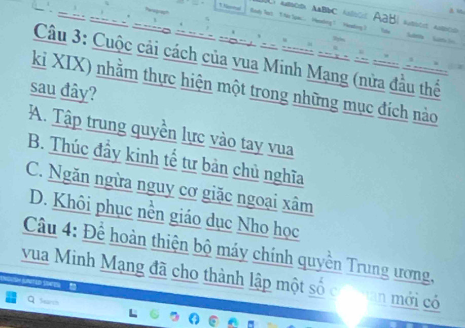 Nameul
AABC=D AABbC ABbC ABB
Câu 3: Cuộc cải cách của vua Minh Mạng (nửa đầu thể
ki XIX) nhằm thực hiện một trong những mục đích nào
sau đây?
A. Tập trung quyền lực vào tay vua
B. Thúc đầy kinh tế tư bản chủ nghĩa
C. Ngăn ngừa nguy cơ giặc ngoại xâm
D. Khôi phục nền giáo dục Nho học
Câu 4: Đề hoàn thiện bộ máy chính quyền Trung ương,
vua Minh Mạng đã cho thành lập một số c an mới có
Sear