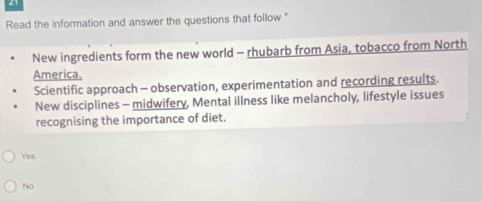 Read the information and answer the questions that follow "
New ingredients form the new world - rhubarb from Asia, tobacco from North
America.
Scientific approach - observation, experimentation and recording results.
New disciplines - midwifery, Mental illness like melancholy, lifestyle issues
recognising the importance of diet.
Yes
No