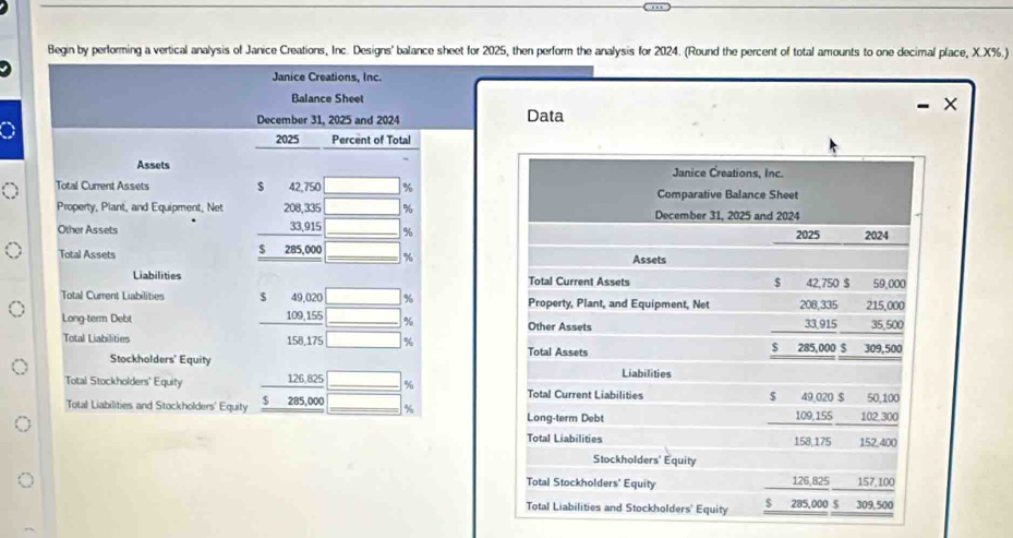 Begin by performing a vertical analysis of Janice Creations, Inc. Designs' balance sheet for 2025, then perform the analysis for 2024. (Round the percent of total amounts to one decimal place, X.X%.) 
Janice Creations, Inc. 
Balance Sheet
X
December 31, 2025 and 2024 Data
2025 Percent of Total 
Assets Janice Creations, Inc. 
Total Current Assets s 42,750 % Comparative Balance Sheet 
Property, Plant, and Equipment, Net 208, 335 % December 31, 2025 and 2024 
Other Assets 33,915 % 2025 2024
$ 
Total Assets 285,000 % Assets 
Liabilities Total Current Assets $ 42,750 $ 59,000
Total Current Liabilities $ 49,020 % Property, Plant, and Equipment, Net 208,335 215,000
Long-term Debt 109,155 % Other Assets 33,915 35,500
Total Liabilities 158,175 % $ 285,000 $ 309,500
Stockholders' Equity Total Assets 
Liabilities 
Total Stockholders' Equity 126,825 % Total Current Liabilities $ 49,020 $ 50,100
Total Liabilities and Stockholders' Equity $ 285,000 % Long-term Debt 109,155 102 300
Total Liabilities 158,175 152,400
Stockholders' Equity 
Total Stockholders' Equity 126,825 157.100
Total Liabilities and Stockholders' Equity $ 285,000 $ 309,500