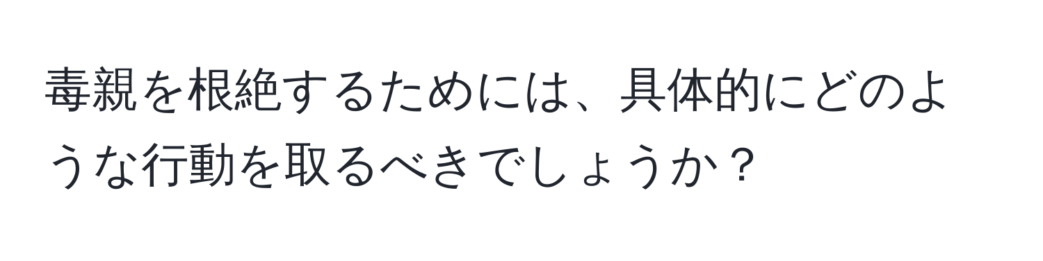 毒親を根絶するためには、具体的にどのような行動を取るべきでしょうか？