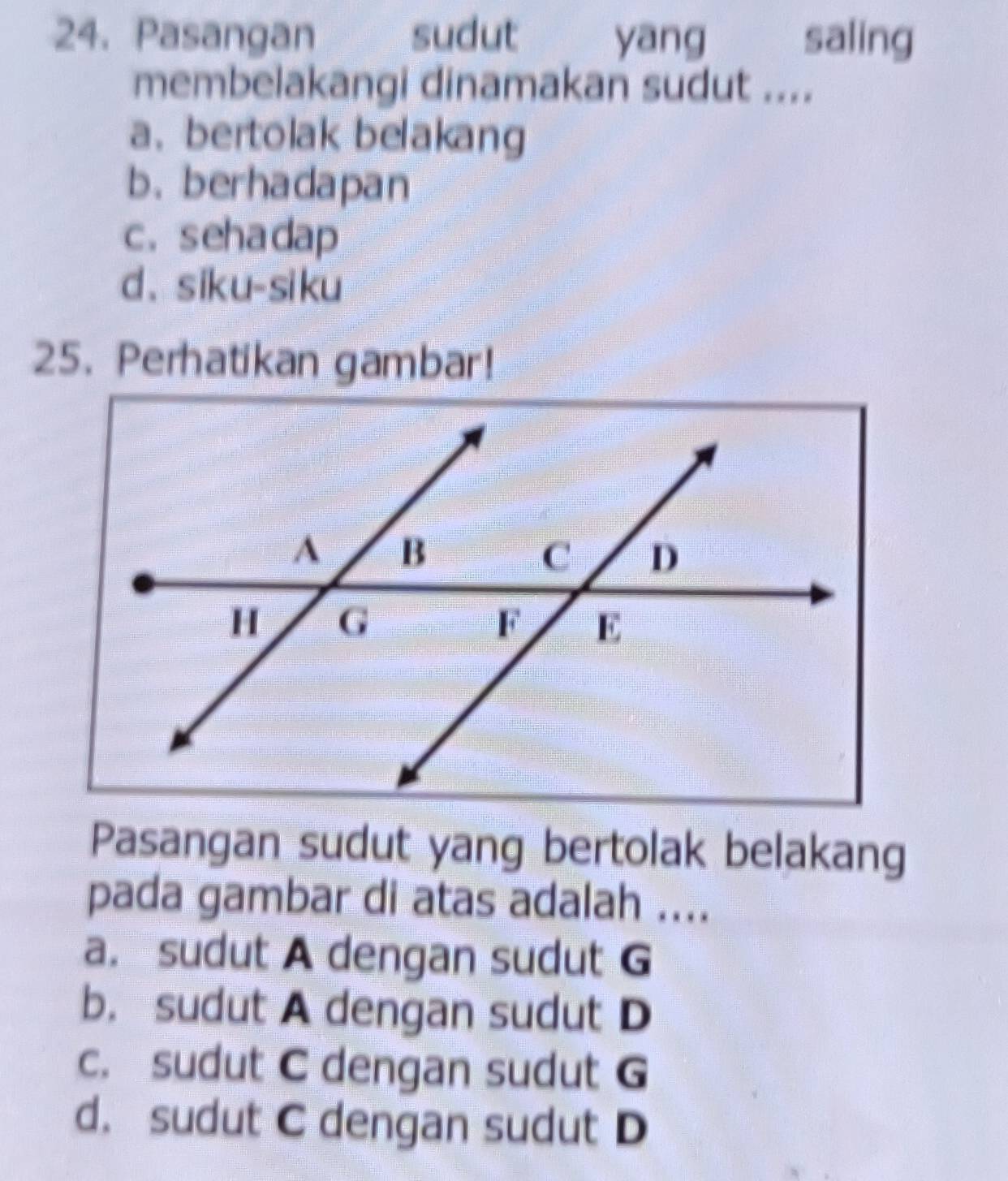 Pasangan sudut yang saling
membelakangi dinamakan sudut ....
a、 bertolak belakang
b. berhadapan
c. sehadap
d、siku-siku
25. Perhatikan gambar!
Pasangan sudut yang bertolak belakang
pada gambar di atas adalah ....
a. sudut A dengan sudut G
b. sudut A dengan sudut D
c. sudut C dengan sudut G
d. sudut C dengan sudut D