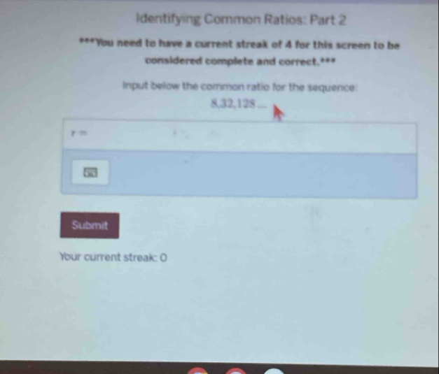 Identifying Common Ratios: Part 2 
***You need to have a current streak of 4 for this screen to be 
considered complete and correct. * * 
Input below the common ratio for the sequence:
8, 32, 128...
r=
w 
Submit 
Your current streak: O