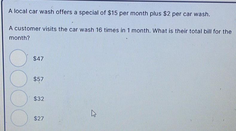 A local car wash offers a special of $15 per month plus $2 per car wash.
A customer visits the car wash 16 times in 1 month. What is their total bill for the
month?
$47
$57
$32
$27