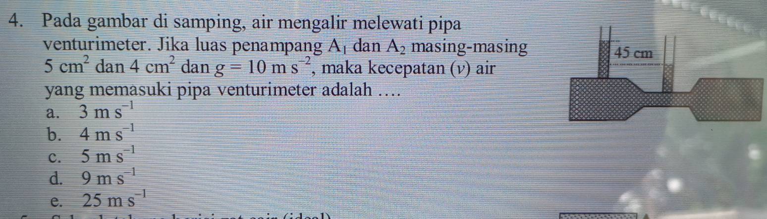 Pada gambar di samping, air mengalir melewati pipa
venturimeter. Jika luas penampang A_1 dan A_2 masing-masing
5cm^2 da 1 4cm^2 dan g=10ms^(-2) , maka kecepatan (v) air
yang memasuki pipa venturimeter adalah ....
a. 3ms^(-1)
b. 4ms^(-1)
c. 5ms^(-1)
d. 9ms^(-1)
e. 25ms^(-1)