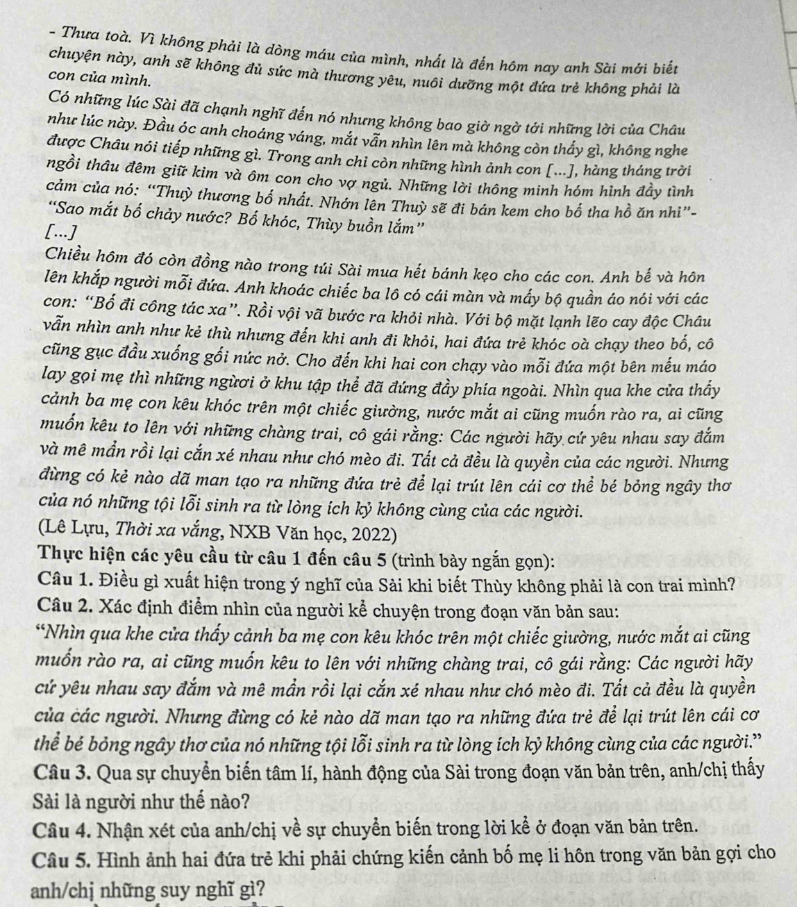 Thưa toà. Vì không phải là dòng máu của mình, nhất là đến hôm nay anh Sài mới biết
chuyện này, anh sẽ không đủ sức mà thương yêu, nuôi dưỡng một đứa trẻ không phải là
con của mình.
Có những lúc Sài đã chạnh nghĩ đến nó nhưng không bao giờ ngờ tới những lời của Châu
như lúc này. Đầu óc anh choáng váng, mắt vẫn nhìn lên mà không còn thấy gì, không nghe
được Châu nói tiếp những gì. Trong anh chi còn những hình ảnh con [...], hàng tháng trời
ngồi thâu đêm giữ kim và ôm con cho vợ ngủ. Những lời thông minh hóm hình đầy tình
cảm của nó: “Thuỳ thương bố nhất. Nhớn lên Thuỳ sẽ đi bán kem cho bố tha hồ ăn nhì”-
“Sao mắt bố chảy nước? Bố khóc, Thùy buồn lắm”
[...]
Chiều hôm đó còn đồng nào trong túi Sài mua hết bánh kẹo cho các con. Anh bế và hôn
lên khắp người mỗi đứa. Anh khoác chiếc ba lô có cái màn và mấy bộ quần áo nói với các
con: “Bố đi công tác xa”. Rồi vội vã bước ra khỏi nhà. Với bộ mặt lạnh lẽo cay độc Châu
vẫn nhìn anh như kẻ thù nhưng đến khi anh đi khỏi, hai đứa trẻ khóc oà chạy theo bố, cô
cũng gục đầu xuống gối nức nở. Cho đến khi hai con chạy vào mỗi đứa một bên mếu máo
lay gọi mẹ thì những ngừơi ở khu tập thể đã đứng đầy phía ngoài. Nhìn qua khe cửa thấy
cảnh ba mẹ con kêu khóc trên một chiếc giường, nước mắt ai cũng muốn rào ra, ai cũng
muốn kêu to lên với những chàng trai, cổ gái rằng: Các người hãy cứ yêu nhau say đắm
và mê mắn rồi lại cắn xé nhau như chó mèo đi. Tất cả đều là quyền của các người. Nhưng
đừng có kẻ nào dã man tạo ra những đứa trẻ để lại trút lên cái cơ thể bé bỏng ngây thơ
của nó những tội lỗi sinh ra từ lòng ích kỷ không cùng của các người.
(Lê Lựu, Thời xa vắng, NXB Văn học, 2022)
Thực hiện các yêu cầu từ câu 1 đến câu 5 (trình bày ngắn gọn):
Câu 1. Điều gì xuất hiện trong ý nghĩ của Sài khi biết Thùy không phải là con trai mình?
Câu 2. Xác định điểm nhìn của người kể chuyện trong đoạn văn bản sau:
*Nhìn qua khe cửa thấy cảnh ba mẹ con kêu khóc trên một chiếc giường, nước mắt ai cũng
muốn rào ra, ai cũng muốn kêu to lên với những chàng trai, cô gái rằng: Các người hãy
cứ yêu nhau say đắm và mê mần rồi lại cắn xé nhau như chó mèo đi. Tắt cả đều là quyền
của các người. Nhưng đừng có kẻ nào dã man tạo ra những đứa trẻ để lại trút lên cái cơ
thể bé bỏng ngây thơ của nó những tội lỗi sinh ra từ lòng ích kỷ không cùng của các người.”
Câu 3. Qua sự chuyển biển tâm lí, hành động của Sài trong đoạn văn bản trên, anh/chị thấy
Sài là người như thế nào?
Câu 4. Nhận xét của anh/chị về sự chuyển biến trong lời kể ở đoạn văn bản trên.
Câu 5. Hình ảnh hai đứa trẻ khi phải chứng kiến cảnh bố mẹ li hôn trong văn bản gọi cho
anh/chj những suy nghĩ gì?