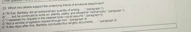 This qu e stio n 
22. Which two details support the underlying theme of emotional detachment?
A."At first, Bartleby did an extraordinary quantity of writing. . . ." (paragraph 1)
B.". . . but he continued to write on, silently, palely, and altogether mechanically." (paragraph 1)
C."I repeated my request in the clearest tone I could assume.” (paragraph 5)
D.“Not a wrinkle of agitation rippled through him." (paragraph 8)
E.“A few days after this, Bartleby concluded four lengthy documents, . . .” (paragraph 9)