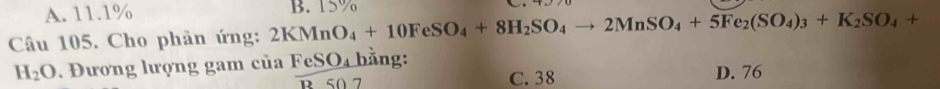 A. 11.1%
Câu 105. Cho phản ứng: 2KMnO_4+10FeSO_4+8H_2SO_4to 2MnSO_4+5Fe_2(SO_4)_3+K_2SO_4+ B. 15%
H_2O. Đương lượng gam của FeSO_4 bằng:
R 50 7 C. 38 D. 76