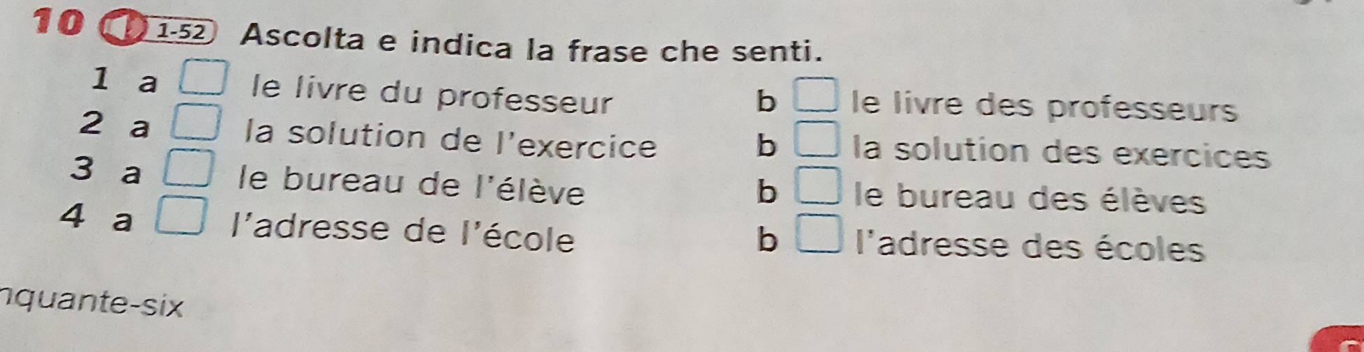 10 152 Ascolta e indica la frase che senti.
b □ 
1 a □ le livre du professeur le livre des professeurs
b □ 
2 a | la solution de l'exercice la solution des exércices
b □ 
3 a ( le bureau de l'élève le bureau des élèves
b □ 
4 a □ l'adresse de l'école l'adresse des écoles
nquante-six