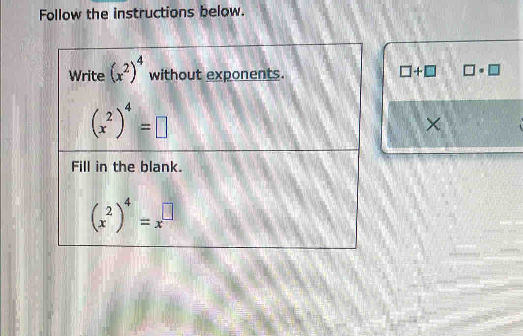 Follow the instructions below. 
Write (x^2)^4 without exponents.
□ +□ □ · □
(x^2)^4=□
× 
Fill in the blank.
(x^2)^4=x^(□)