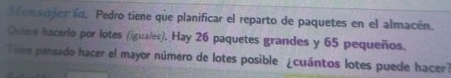 fenadjerfo. Pedro tiene que planificar el reparto de paquetes en el almacén. 
Quiee hacerlo por lotes (iguales). Hay 26 paquetes grandes y 65 pequeños. 
Tiene pensado hacer el mayor número de lotes posible ¿cuántos lotes puede hacer?