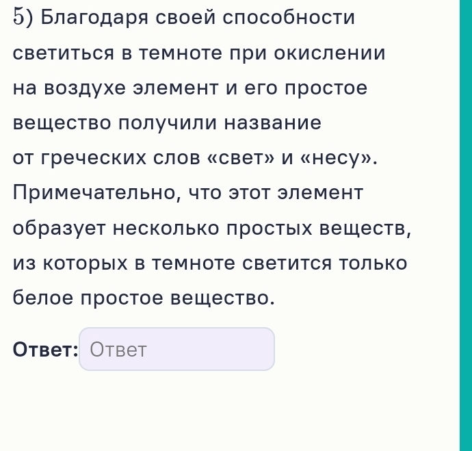 Благодаря своей способности 
Светиться в Темноте при окислении 
на воздухе элемент и его простое 
вещество получили название 
от греческих слов «свет» И «несу». 
Примечательно, что этот элемент 
образует несколько πростых веществ, 
Из Которых в Темноте Светится Только 
белое πростое вещество. 
Otbet: Otbet