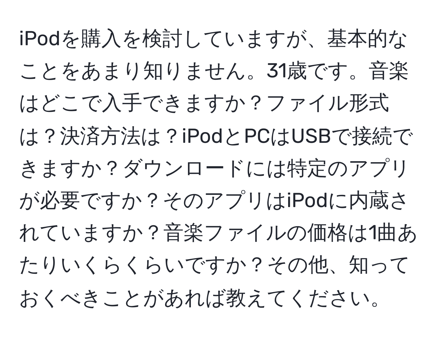 iPodを購入を検討していますが、基本的なことをあまり知りません。31歳です。音楽はどこで入手できますか？ファイル形式は？決済方法は？iPodとPCはUSBで接続できますか？ダウンロードには特定のアプリが必要ですか？そのアプリはiPodに内蔵されていますか？音楽ファイルの価格は1曲あたりいくらくらいですか？その他、知っておくべきことがあれば教えてください。