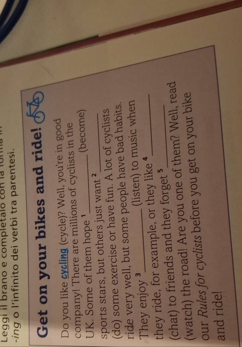 Leggi il brano e completalo con la 1on 
-ing o l’infinito dei verbi tra parentesi. 
Get on your bikes and ride! 
Do you like cycling (cycle)? Well, you're in good 
company! There are millions of cyclists in the 
UK. Some of them hope 1_ (become) 
sports stars, but others just want ²_ 
(do) some exercise or have fun. A lot of cyclists 
ride very well, but some people have bad habits. 
They enjoy ³_ (listen) to music when 
they ride, for example, or they like _ 
(chat) to friends and they forget ⁵_ 
(watch) the road! Are you one of them? Well, read 
our Rules for cyclists before you get on your bike 
and ride!
