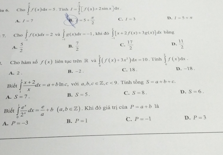 Cho ∈tlimits _0^((frac π)2)f(x)dx=5. Tính I=∈tlimits _0^((frac π)2)[f(x)+2sin x]dx. □ 
D.
A. I=7 B. =5+ π /2  C. I=3 I=5+π
7. Cho ∈tlimits _(-1)^2f(x)dx=2 và ∈tlimits _(-1)^2g(x)dx=-1 , khi đó ∈tlimits _(-1)^2[x+2f(x)+3g(x)]dx bằng
C.
A.  5/2   7/2   17/2  D.  11/2 
B.
. Cho hàm số f(x) liên tục trên R và ∈tlimits _0^(2(f(x)+3x^2))dx=10. Tính ∈tlimits _0^(2f(x)dx.
A. 2. B. -2. C. 18. D. -18.
Biết ∈tlimits _1^3frac x+2)xdx=a+bln c , với a, b, c∈ Z, c<9</tex> . Tính tổng S=a+b+c.
D. S=6.
A. S=7.
B. S=5.
C. S=8. 
Biết ∈tlimits _0^(1frac e^x)2^xdx= e/a +b(a,b∈ Z). Khi đó giá trị của P=a+b là
A. P=-3 B. P=1 C. P=-1
D. P=3