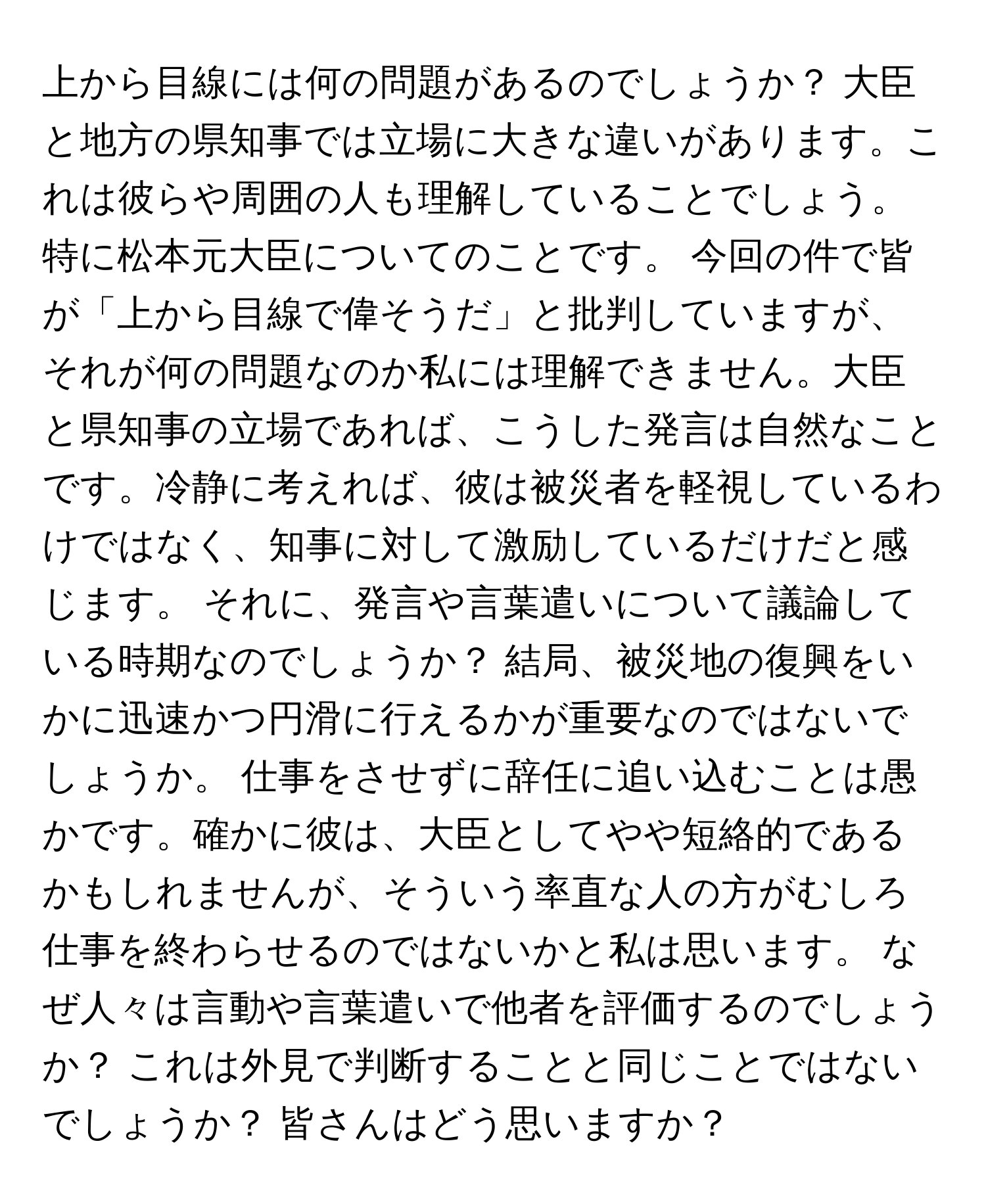 上から目線には何の問題があるのでしょうか？ 大臣と地方の県知事では立場に大きな違いがあります。これは彼らや周囲の人も理解していることでしょう。特に松本元大臣についてのことです。 今回の件で皆が「上から目線で偉そうだ」と批判していますが、それが何の問題なのか私には理解できません。大臣と県知事の立場であれば、こうした発言は自然なことです。冷静に考えれば、彼は被災者を軽視しているわけではなく、知事に対して激励しているだけだと感じます。 それに、発言や言葉遣いについて議論している時期なのでしょうか？ 結局、被災地の復興をいかに迅速かつ円滑に行えるかが重要なのではないでしょうか。 仕事をさせずに辞任に追い込むことは愚かです。確かに彼は、大臣としてやや短絡的であるかもしれませんが、そういう率直な人の方がむしろ仕事を終わらせるのではないかと私は思います。 なぜ人々は言動や言葉遣いで他者を評価するのでしょうか？ これは外見で判断することと同じことではないでしょうか？ 皆さんはどう思いますか？