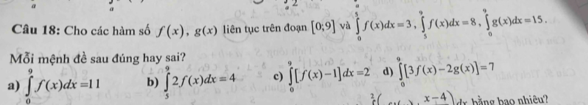 a
Câu 18: Cho các hàm số f(x), g(x) liên tục trên đoạn [0;9] và ∈tlimits _0^5f(x)dx=3, ∈tlimits _5^9f(x)dx=8, ∈tlimits _0^9g(x)dx=15. 
Mỗi mệnh đề sau đúng hay sai?
a) ∈tlimits _0^9f(x)dx=11 b) ∈tlimits _5^92f(x)dx=4 c) ∈tlimits _0^9[f(x)-1]dx=2 d) ∈tlimits _0^9[3f(x)-2g(x)]=7
2 x-4) b ằng bao nhiêu?