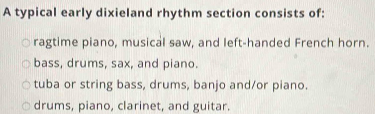 A typical early dixieland rhythm section consists of:
ragtime piano, musical saw, and left-handed French horn.
bass, drums, sax, and piano.
tuba or string bass, drums, banjo and/or piano.
drums, piano, clarinet, and guitar.