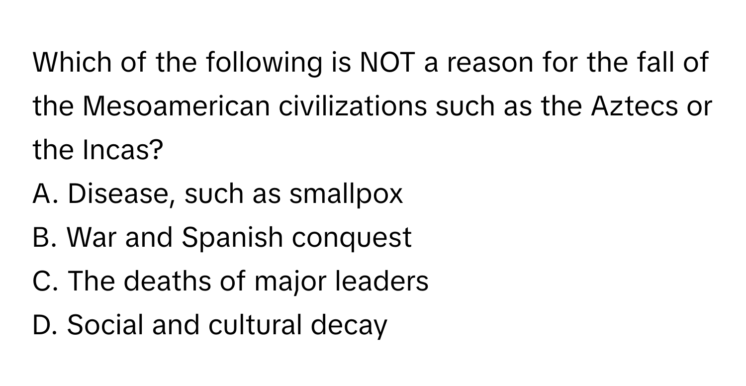 Which of the following is NOT a reason for the fall of the Mesoamerican civilizations such as the Aztecs or the Incas?

A. Disease, such as smallpox
B. War and Spanish conquest
C. The deaths of major leaders
D. Social and cultural decay