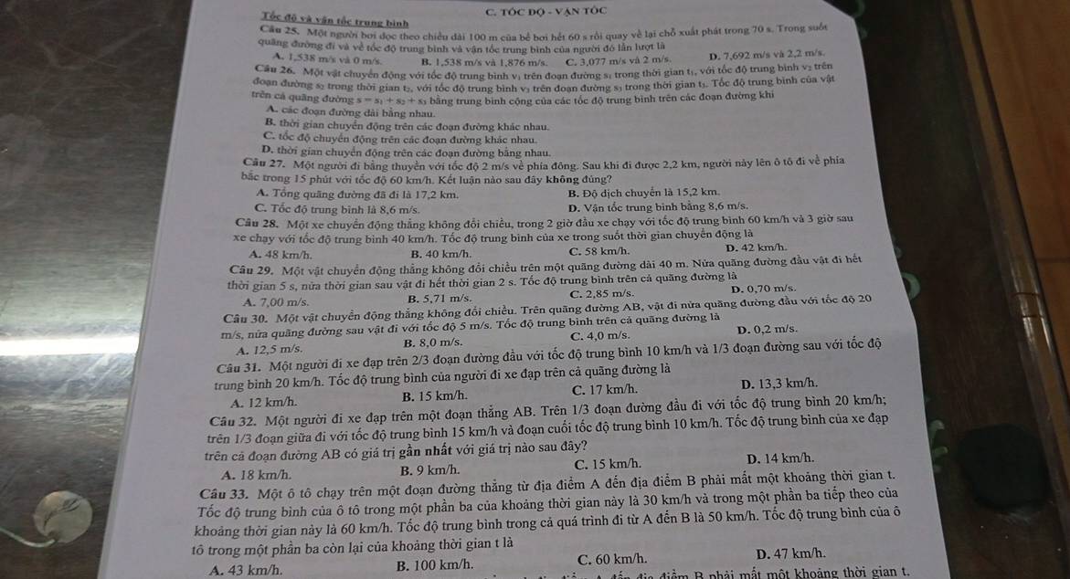 TÓC Độ - VẠN TÔC
Tốc độ và vận tốc trung bình
Cầu 25. Một người bởi đọc theo chiều dài 100 m của bể bơi hết 60 s rồi quay về lại chỗ xuất phát trong 70 s. Trong suốt
quâng đường đi và về tốc độ trung bình và vận tóc trung bình của người đó lẫn lượt là
A. 1,538 m/s và 0 m/s. B. 1,538 m/s và 1,876 m/s. C. 3,077 m/s vå 2 m/s. D. 7,692 m/s và 2,2 m/s.
Cầu 26. Một vật chuyển động với tốc độ trung bình vị trên đoạn đường s, trong thời gian tạ, với tốc độ trung bình v₂ trên
đoạn đường s5 trong thời gian tạ, với tóc độ trung bình vị trên đoạn đường sĩ trong thời gian tị. Tốc độ trung bình của vật
trên cá quāng đường s=s_1+s_2+s S bằng trung bình cộng của các tốc độ trung bình trên các đoạn đường khi
A. các đoạn đường dài bằng nhau.
B. thời gian chuyển động trên các đoạn đường khác nhau.
C. tốc độ chuyển động trên các đoạn đường khác nhau.
D. thời gian chuyển động trên các đoạn đường bằng nhau.
Cầu 27. Một người đi bằng thuyên với tốc độ 2 m/s về phía đông. Sau khi đi được 2,2 km, người này lên ô tổ đi về phía
bắc trong 15 phút với tốc độ 60 km/h. Kết luận nào sau đây không đúng?
A. Tổng quãng đường đã đi là 17,2 km. B. Độ dịch chuyển là 15,2 km.
C. Tốc độ trung bình là 8,6 m/s D. Vận tốc trung binh bằng 8,6 m/s.
Câu 28. Một xe chuyển động thắng không đổi chiều, trong 2 giờ đầu xe chạy với tốc độ trung bình 60 km/h và 3 giờ sau
xe chạy với tốc độ trung bình 40 km/h. Tốc độ trung bình của xe trong suốt thời gian chuyển động là
A. 48 km/h. B. 40 km/h C. 58 km/h. D. 42 km/h.
Câu 29. Một vật chuyển động thẳng không đổi chiều trên một quãng đường dài 40 m. Nửa quãng đường đầu vật đi hết
thời gian 5 s, nửa thời gian sau vật đi hết thời gian 2 s. Tốc độ trung bình trên cả quãng đường là
A. 7,00 m/s. B. 5,71 m/s. C. 2,85 m/s. D. 0,70 m/s.
Câu 30. Một vật chuyển động thắng không đổi chiều. Trên quãng đường AB, vật đi nửa quãng đường đầu với tốc độ 20
m/s, nửa quãng đường sau vật đi với tốc độ 5 m/s. Tốc độ trung bình trên cả quãng đường là
A. 12,5 m/s. B. 8,0 m/s. C. 4,0 m/s. D. 0,2 m/s.
Câu 31. Một người đi xe đạp trên 2/3 đoạn đường đầu với tốc độ trung bình 10 km/h và 1/3 đoạn đường sau với tốc độ
trung bình 20 km/h. Tốc độ trung bình của người đi xe đạp trên cả quãng đường là
A. 12 km/h. B. 15 km/h. C. 17 km/h. D. 13,3 km/h.
Câu 32. Một người đi xe đạp trên một đoạn thẳng AB. Trên 1/3 đoạn đường đầu đi với tốc độ trung bình 20 km/h;
trên 1/3 đoạn giữa đi với tốc độ trung bình 15 km/h và đoạn cuối tốc độ trung bình 10 km/h. Tốc độ trung bình của xe đạp
trên cả đoạn đường AB có giá trị gần nhất với giá trị nào sau đây?
A. 18 km/h. B. 9 km/h. C. 15 km/h. D. 14 km/h.
Câu 33. Một ô tô chạy trên một đoạn đường thẳng từ địa điểm A đến địa điểm B phải mắt một khoảng thời gian t.
Tốc độ trung bình của ô tô trong một phần ba của khoảng thời gian này là 30 km/h và trong một phần ba tiếp theo của
khoảng thời gian này là 60 km/h. Tốc độ trung bình trong cả quá trình đi từ A đến B là 50 km/h. Tốc độ trung bình của ô
tô trong một phần ba còn lại của khoảng thời gian t là
A. 43 km/h. B. 100 km/h. C. 60 km/h. D. 47 km/h.
Bể    B phải mắt một khoảng thời gian t.