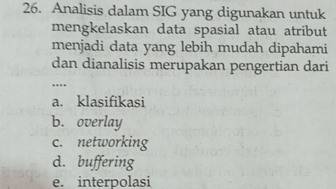 Analisis dalam SIG yang digunakan untuk
mengkelaskan data spasial atau atribut
menjadi data yang lebih mudah dipahami
dan dianalisis merupakan pengertian dari
…
a. klasifikasi
b. overlay
c. networking
d. buffering
e. interpolasi