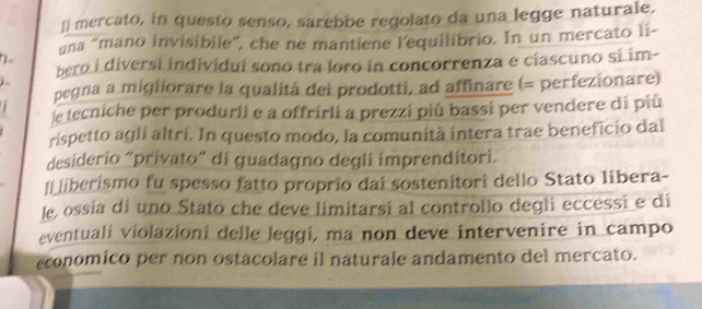 ]] mercato, in questo senso, sarebbe regolato da una legge naturale, 
una “mano invisibile”, che ne mantiene l'equilibrio. In un mercato li- 
bero i diversí individuí sono tra loro in concorrenza e ciascuno sí im- 
4 
pegna a migliorare la qualità dei prodotti, ad affinare (= perfezionare) 
le tecniche per produrli e a offrirli a prezzi più bassi per vendere dí più 
rispetto agli altri. In questo modo, la comunità intera trae beneficio dal 
desiderio “privato” di guadagno degli imprenditori. 
l| liberismo fu spesso fatto proprio dai sostenitori dello Stato libera- 
le, ossía di uno Stato che deve limitarsi al controllo degli eccessí e dí 
eventualí violazioní delle leggi, ma non deve intervenire in campo 
economico per non ostacolare il naturale andamento del mercato.