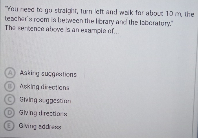 "You need to go straight, turn left and walk for about 10 m, the
teacher`s room is between the library and the laboratory."
The sentence above is an example of...
AAsking suggestions
B Asking directions
Giving suggestion
D Giving directions
Giving address