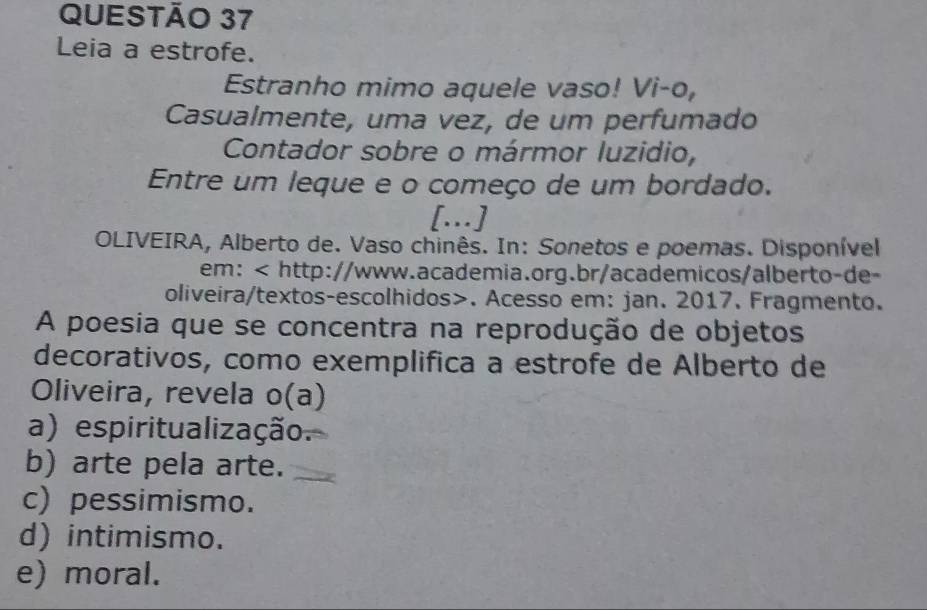 Leia a estrofe.
Estranho mimo aquele vaso! Vi-o,
Casualmente, uma vez, de um perfumado
Contador sobre o mármor luzidio,
Entre um leque e o começo de um bordado.
[.]
OLIVEIRA, Alberto de. Vaso chinês. In: Sonetos e poemas. Disponível
em:. Acesso em: jan. 2017. Fragmento.
A poesia que se concentra na reprodução de objetos
decorativos, como exemplifica a estrofe de Alberto de
Oliveira, revela o(a)
a) espiritualização.
b) arte pela arte.
c) pessimismo.
d) intimismo.
e) moral.