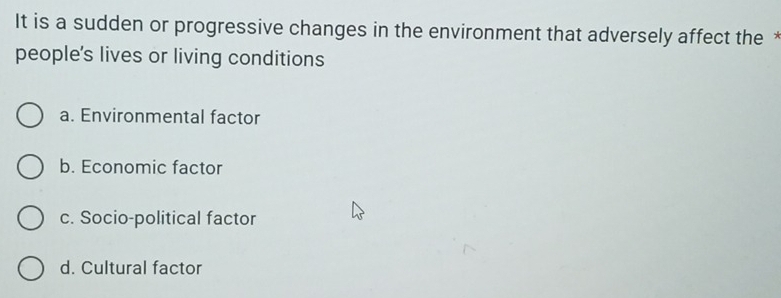 It is a sudden or progressive changes in the environment that adversely affect the *
people's lives or living conditions
a. Environmental factor
b. Economic factor
c. Socio-political factor
d. Cultural factor