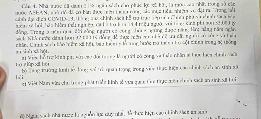 Nhà nước đã dành 21% ngân sách cho phúc lợi xã hội, là mức cao nhất trong số các
nước ASEAN, nhờ đó đã cơ bản thực hiện thành công các mục tiêu, nhiệm vụ đặt ra. Trong bối
cảnh đại dịch COVID- 19, thông qua chính sách hỗ trợ trực tiếp của Chính phủ và chính sách bảo
hiểm xã hội, bảo hiểm thất nghiệp, đã hỗ trợ hơn 14,4 triệu người với tổng kinh phí hơn 33.000 tỷ
đồng. Trong 5 năm qua, dời sống người có công không ngừng được nâng lên; hằng năm ngân
sách Nhà nước dành hơn 32.000 tỷ đồng để thực hiện các chế độ ưu đãi người có công và thân
nhân. Chính sách bảo hiểm xã hội, bảo hiểm y tế từng bước trở thành trụ cột chính trong hệ thống
an sinh xã hội.
a) Việc hỗ trợ kinh phí với các đổi tượng là người có công và thân nhân là thực hiện chính sách
trợ giúp xã hội.
b) Tăng trưởng kinh tể đóng vai trò quan trọng trong việc thực hiện các chính sách an sinh xã
hội.
c) Việt Nam vừa chú trọng phát triển kinh tế vừa quan tâm thực hiện chính sách an sinh xã hội.
d) Ngân sách nhà nước là nguồn lực duy nhất đề thực hiện các chính sách an sinh.