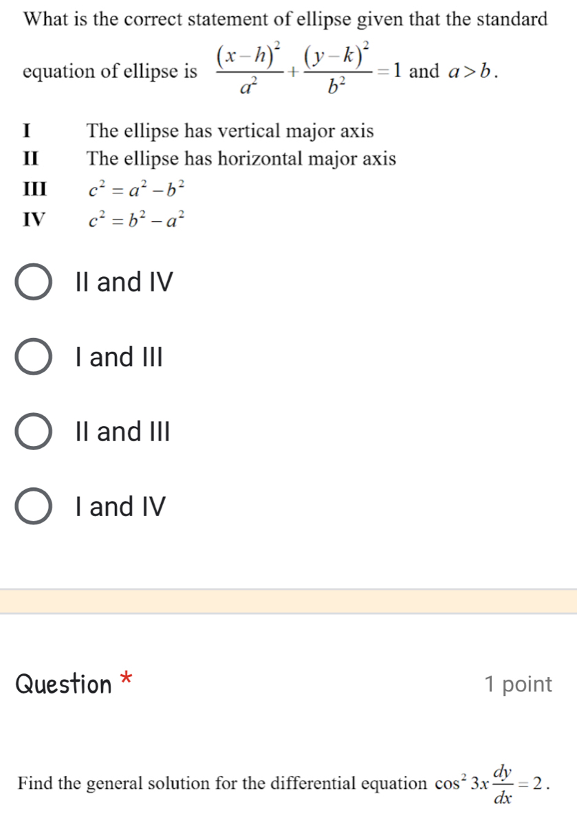 What is the correct statement of ellipse given that the standard
equation of ellipse is frac (x-h)^2a^2+frac (y-k)^2b^2=1 and a>b. 
I The ellipse has vertical major axis
II The ellipse has horizontal major axis
III c^2=a^2-b^2
IV c^2=b^2-a^2
II and IV
I and III
II and III
I and IV
Question * 1 point
Find the general solution for the differential equation cos^23x dy/dx =2.